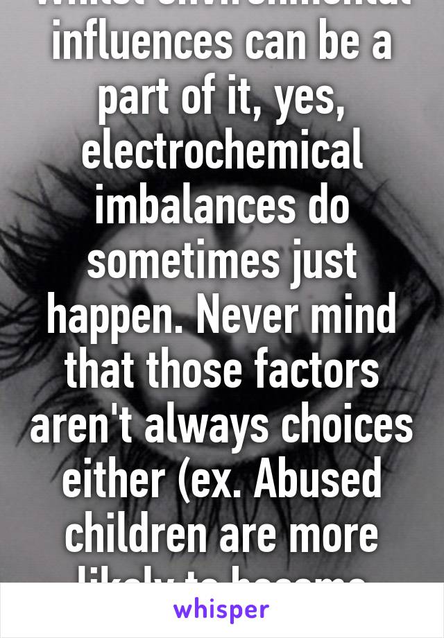 Whilst environmental influences can be a part of it, yes, electrochemical imbalances do sometimes just happen. Never mind that those factors aren't always choices either (ex. Abused children are more likely to become depressed.)