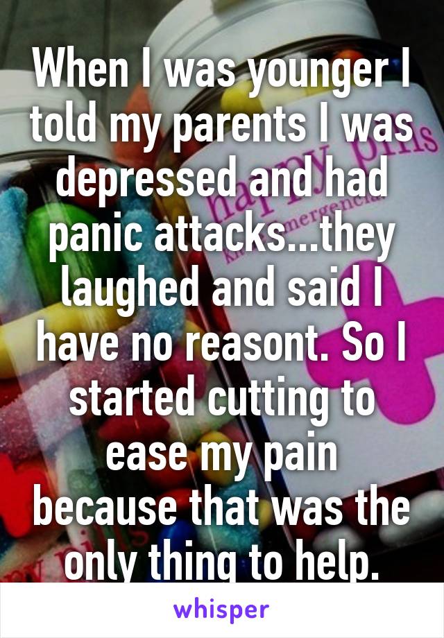 When I was younger I told my parents I was depressed and had panic attacks...they laughed and said I have no reasont. So I started cutting to ease my pain because that was the only thing to help.