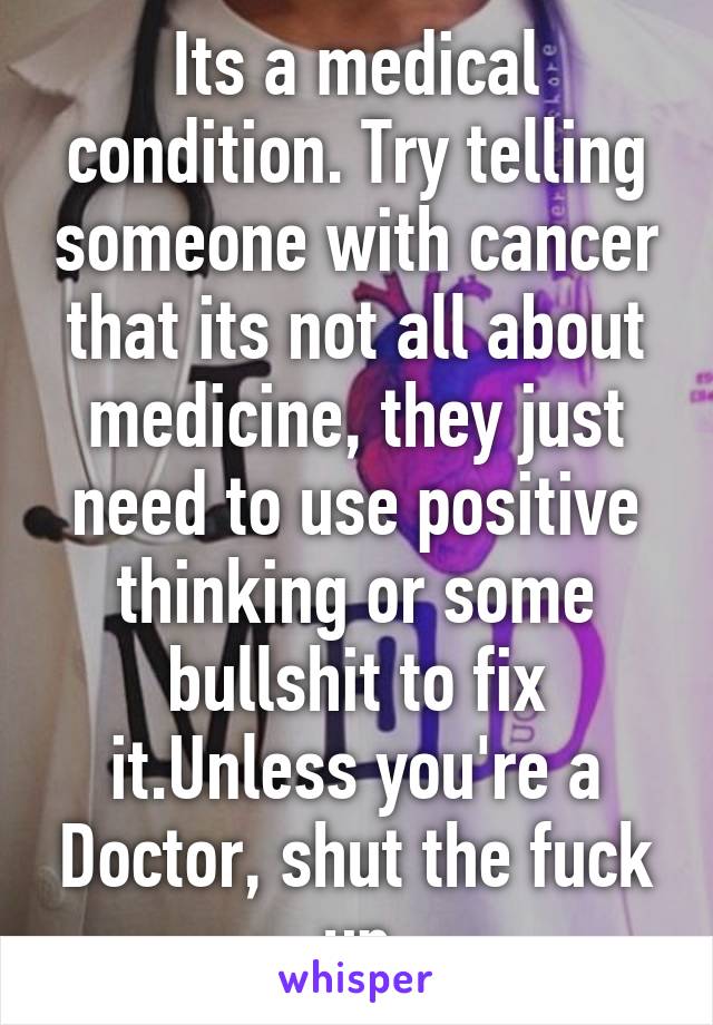 Its a medical condition. Try telling someone with cancer that its not all about medicine, they just need to use positive thinking or some bullshit to fix it.Unless you're a Doctor, shut the fuck up