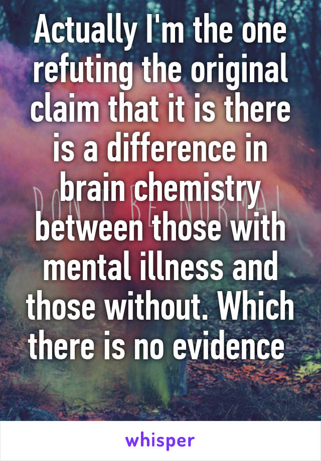 Actually I'm the one refuting the original claim that it is there is a difference in brain chemistry between those with mental illness and those without. Which there is no evidence 

