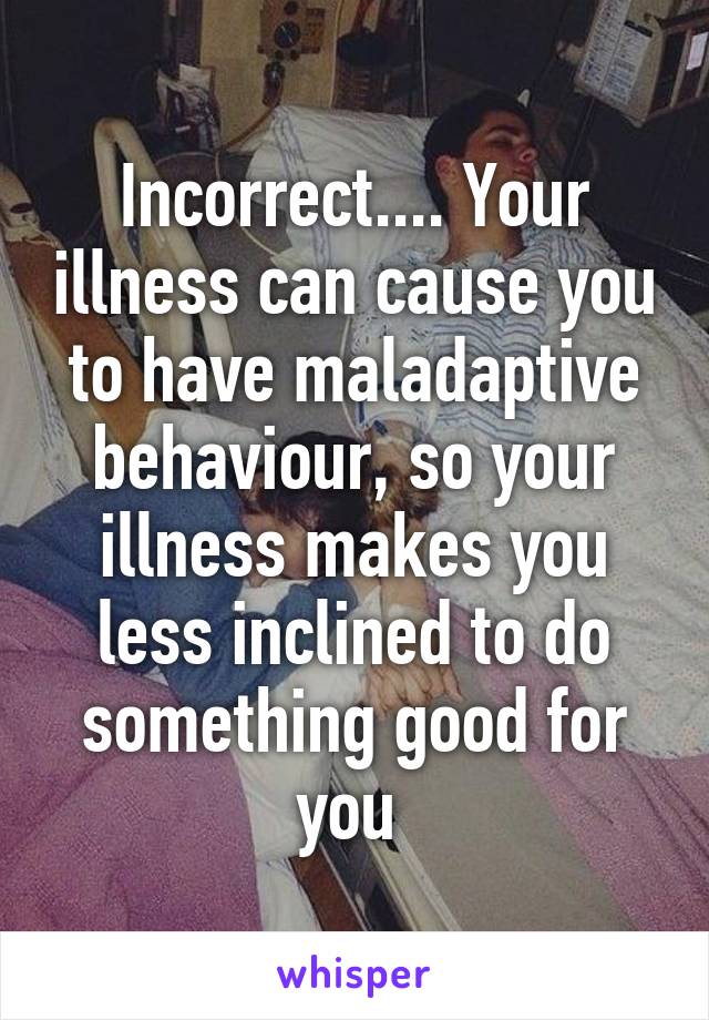 Incorrect.... Your illness can cause you to have maladaptive behaviour, so your illness makes you less inclined to do something good for you 