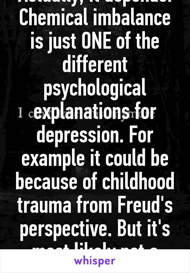 Actually, it depends. Chemical imbalance is just ONE of the different psychological explanations for depression. For example it could be because of childhood trauma from Freud's perspective. But it's most likely not a choice.