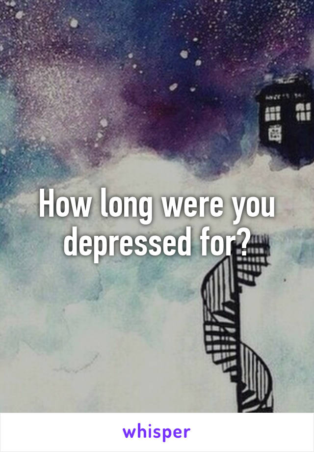 How long were you depressed for?