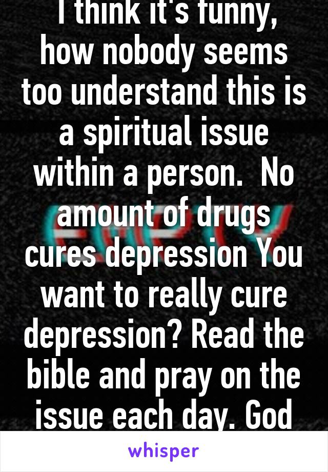  I think it's funny, how nobody seems too understand this is a spiritual issue within a person.  No amount of drugs cures depression You want to really cure depression? Read the bible and pray on the issue each day. God bless !!  