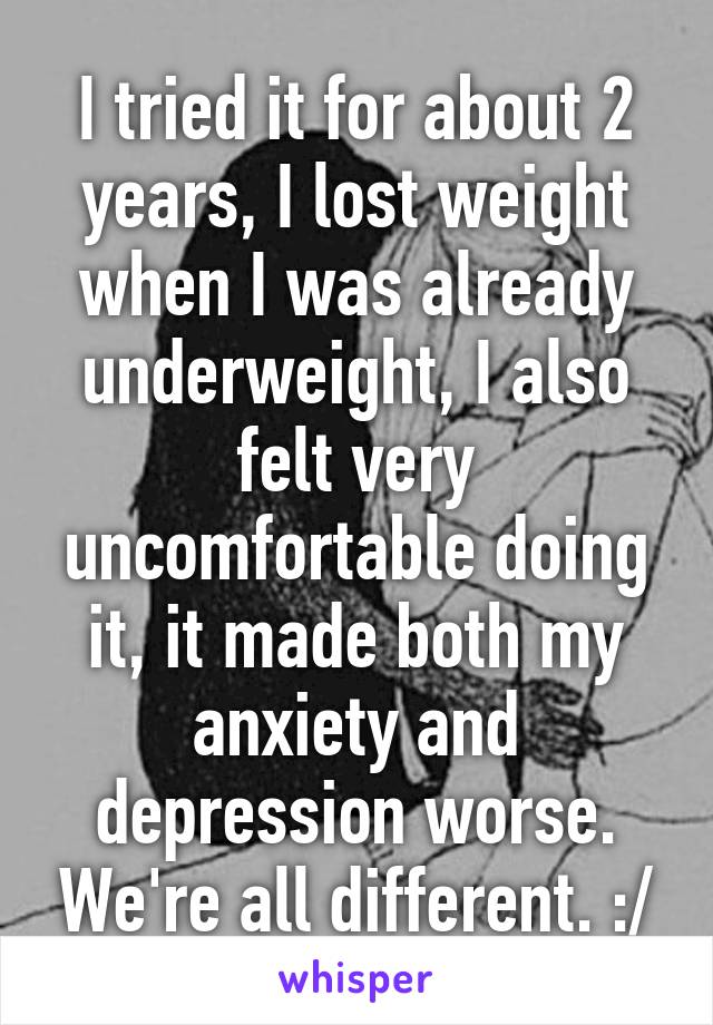 I tried it for about 2 years, I lost weight when I was already underweight, I also felt very uncomfortable doing it, it made both my anxiety and depression worse. We're all different. :/