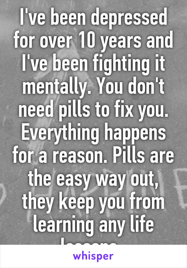 I've been depressed for over 10 years and I've been fighting it mentally. You don't need pills to fix you. Everything happens for a reason. Pills are the easy way out, they keep you from learning any life lessons. 