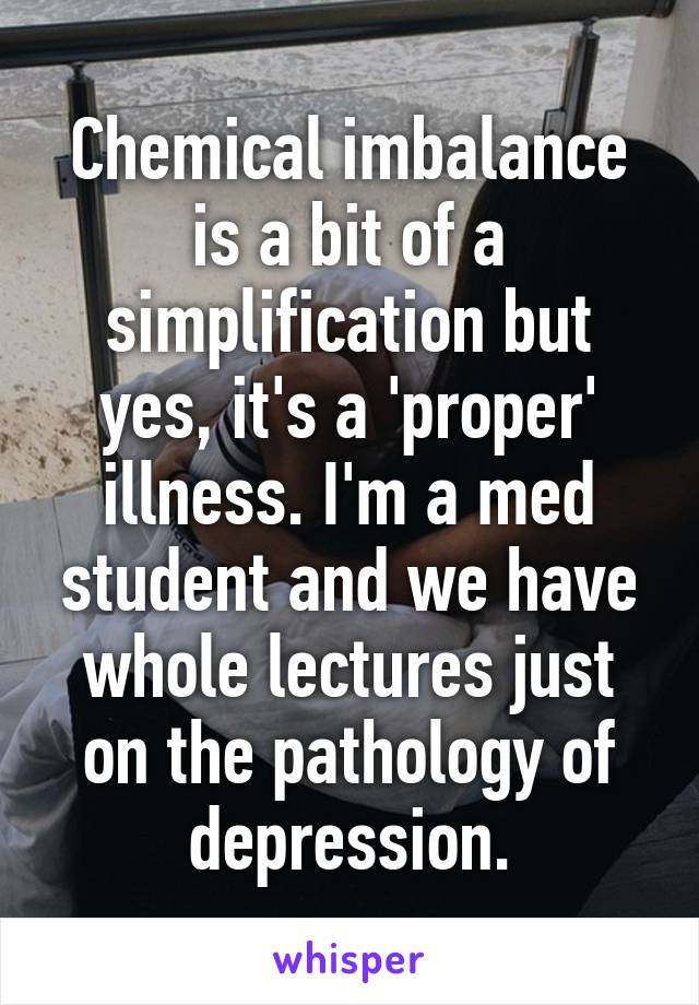 Chemical imbalance is a bit of a simplification but yes, it's a 'proper' illness. I'm a med student and we have whole lectures just on the pathology of depression.