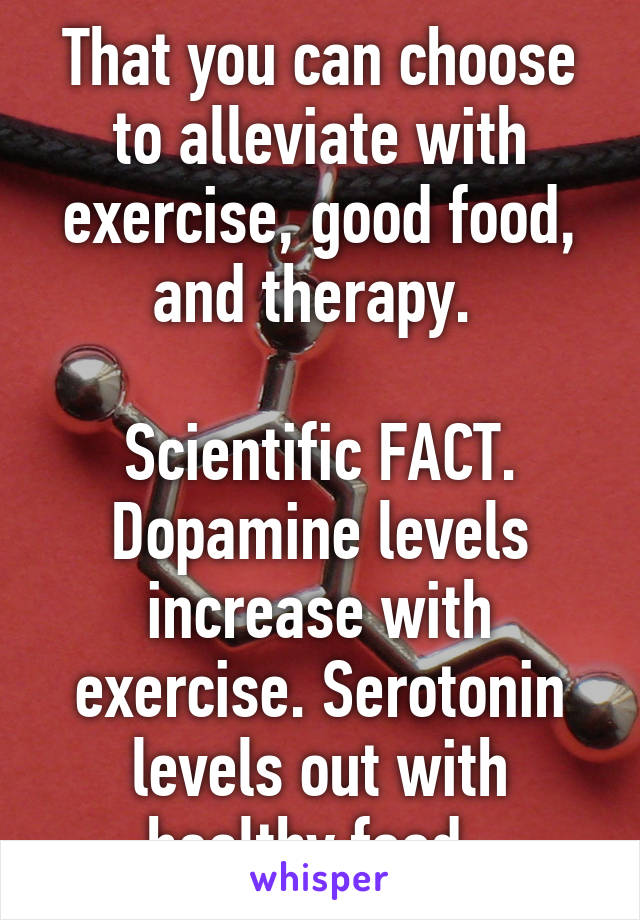 That you can choose to alleviate with exercise, good food, and therapy. 

Scientific FACT. Dopamine levels increase with exercise. Serotonin levels out with healthy food. 