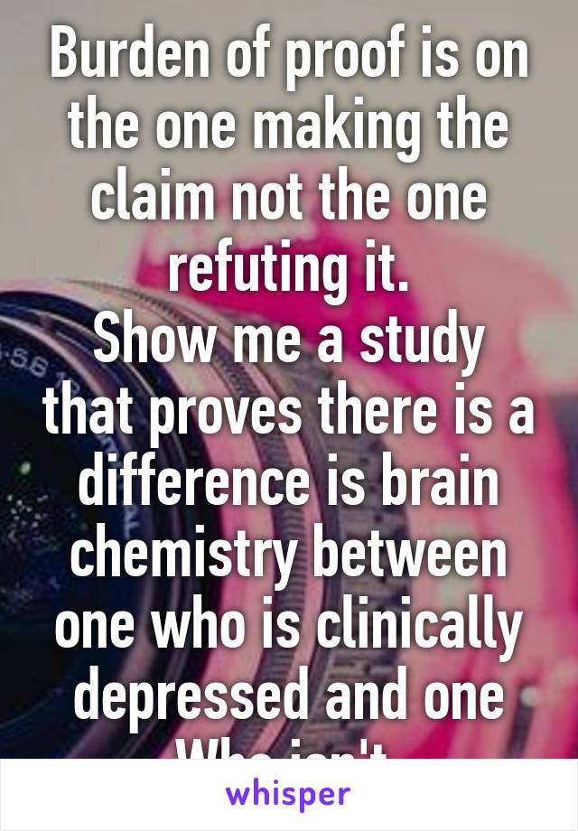 Burden of proof is on the one making the claim not the one refuting it.
Show me a study that proves there is a difference is brain chemistry between one who is clinically depressed and one Who isn't.