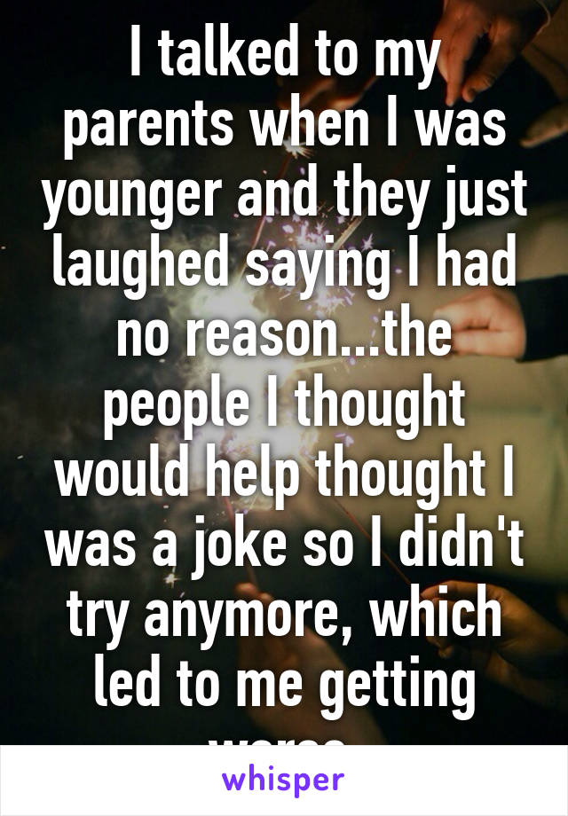 I talked to my parents when I was younger and they just laughed saying I had no reason...the people I thought would help thought I was a joke so I didn't try anymore, which led to me getting worse.