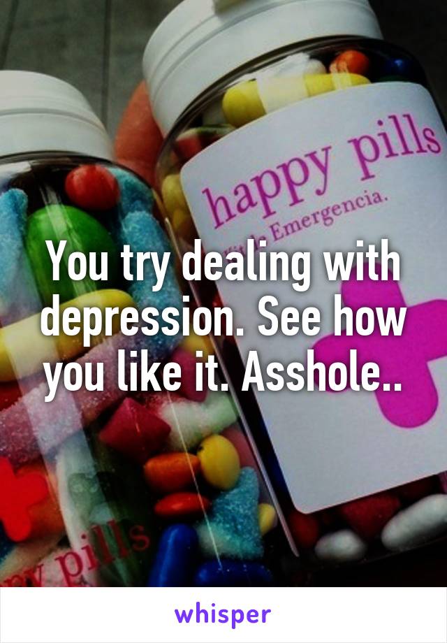 You try dealing with depression. See how you like it. Asshole..