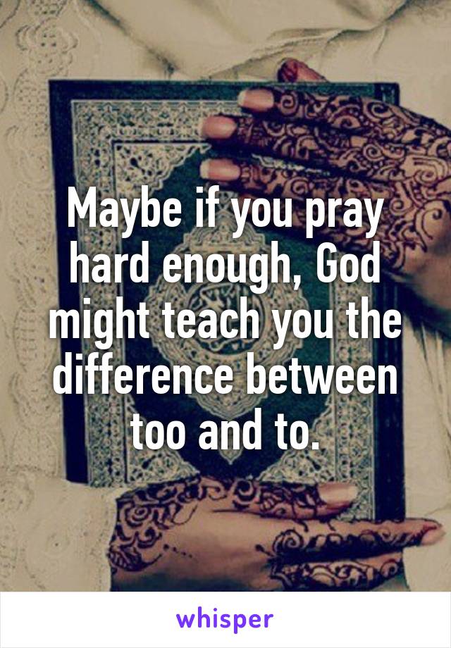 Maybe if you pray hard enough, God might teach you the difference between too and to.