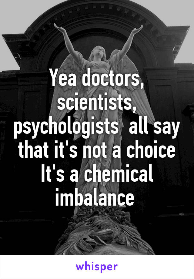 Yea doctors, scientists, psychologists  all say that it's not a choice
It's a chemical imbalance 