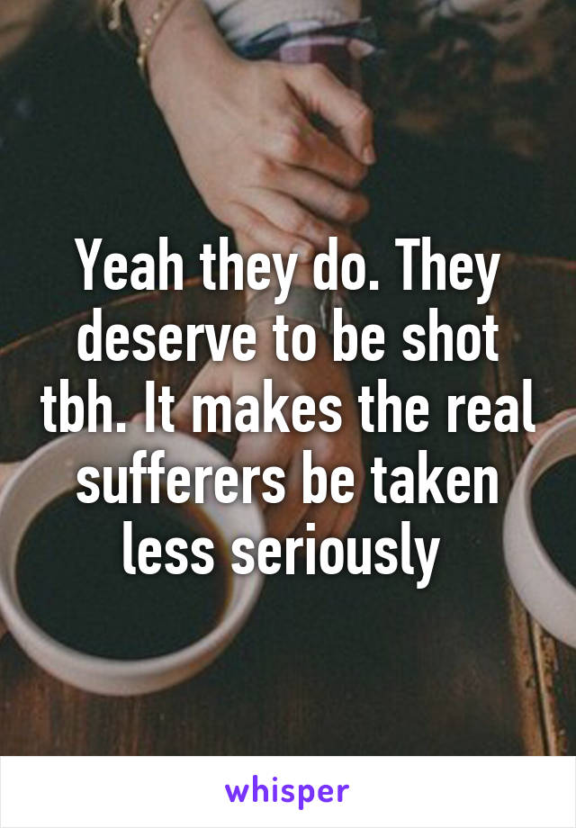 Yeah they do. They deserve to be shot tbh. It makes the real sufferers be taken less seriously 