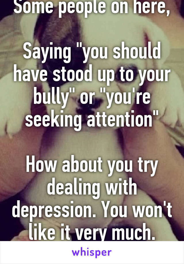 Some people on here, 
Saying "you should have stood up to your bully" or "you're seeking attention"

How about you try dealing with depression. You won't like it very much. Smh