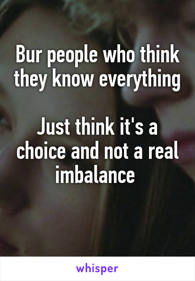 Bur people who think they know everything 
Just think it's a choice and not a real imbalance 

