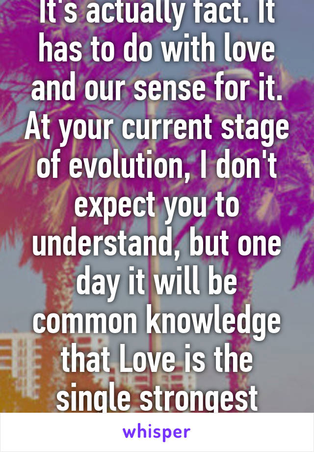 It's actually fact. It has to do with love and our sense for it. At your current stage of evolution, I don't expect you to understand, but one day it will be common knowledge that Love is the single strongest force in the universe. 