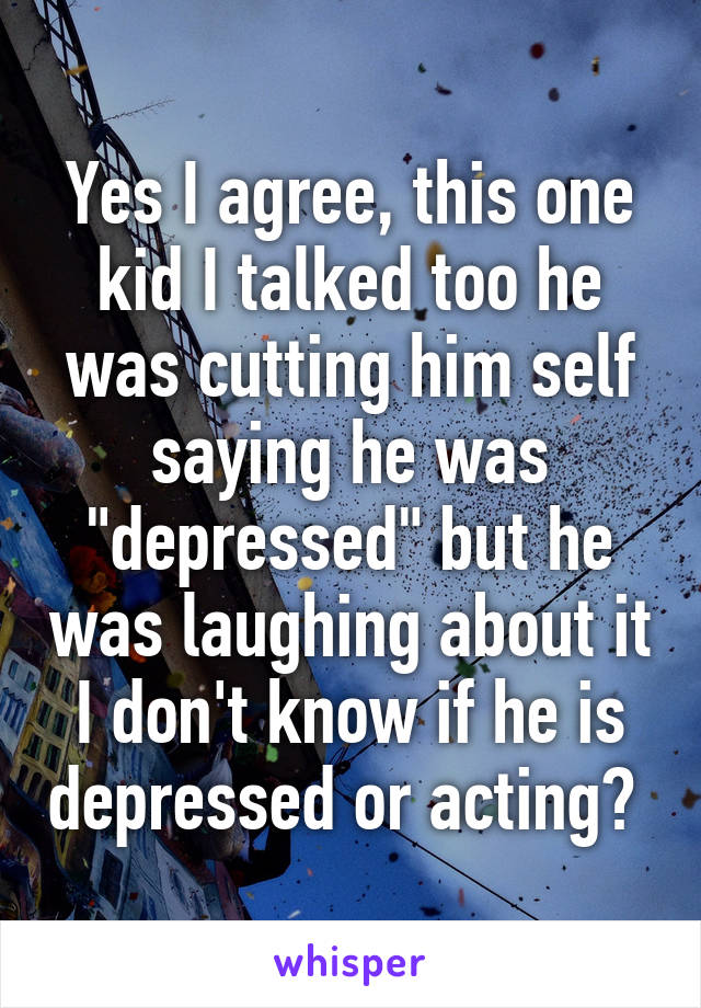 Yes I agree, this one kid I talked too he was cutting him self saying he was "depressed" but he was laughing about it I don't know if he is depressed or acting? 