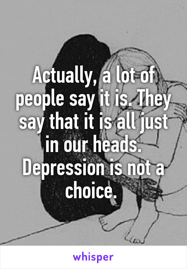 Actually, a lot of people say it is. They say that it is all just in our heads. Depression is not a choice. 