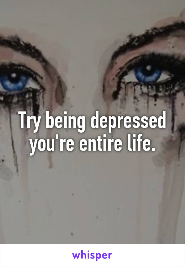 Try being depressed you're entire life.