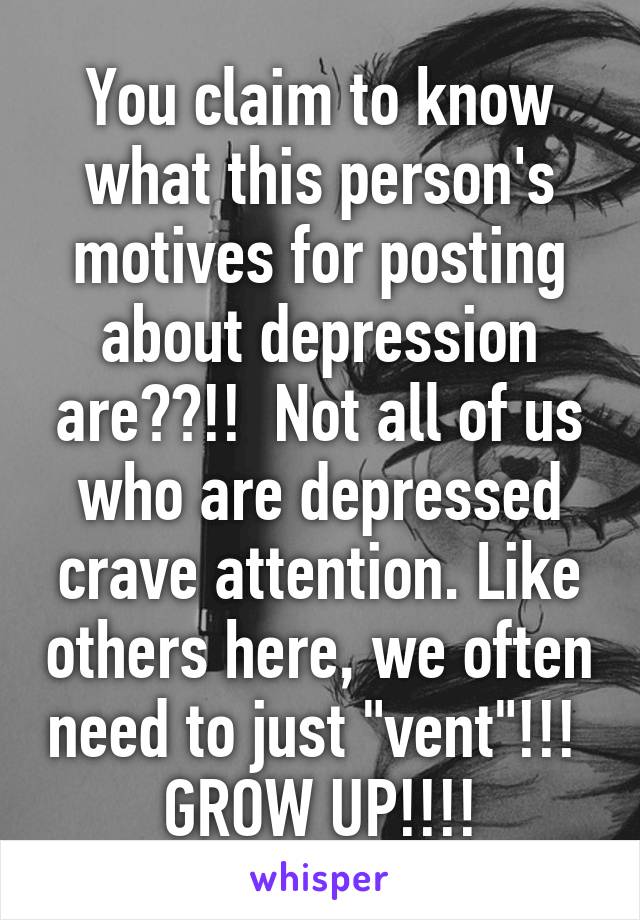 You claim to know what this person's motives for posting about depression are??!!  Not all of us who are depressed crave attention. Like others here, we often need to just "vent"!!!  GROW UP!!!!