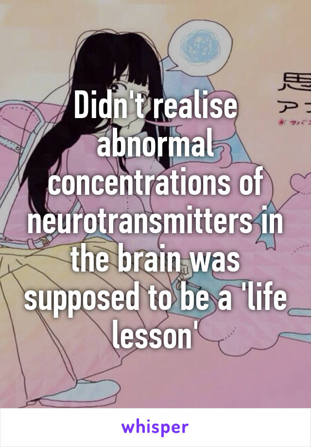 Didn't realise abnormal concentrations of neurotransmitters in the brain was supposed to be a 'life lesson'