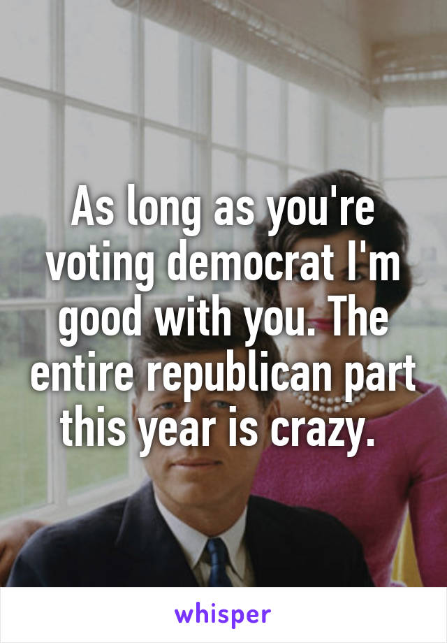 As long as you're voting democrat I'm good with you. The entire republican part this year is crazy. 