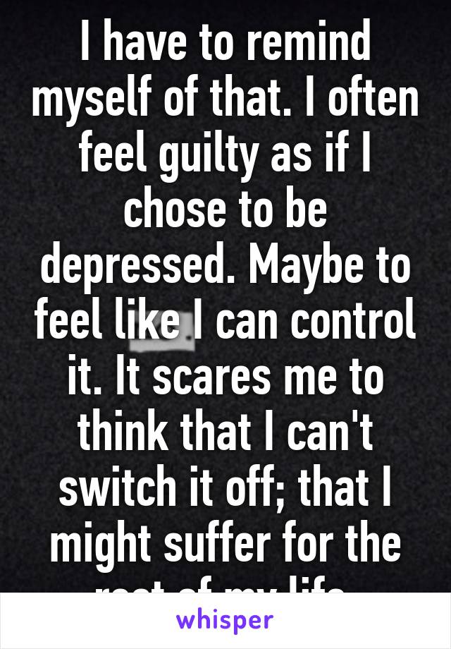 I have to remind myself of that. I often feel guilty as if I chose to be depressed. Maybe to feel like I can control it. It scares me to think that I can't switch it off; that I might suffer for the rest of my life.