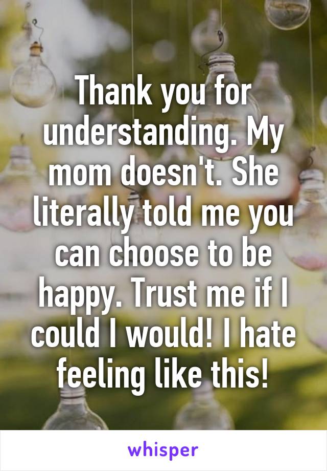 Thank you for understanding. My mom doesn't. She literally told me you can choose to be happy. Trust me if I could I would! I hate feeling like this!