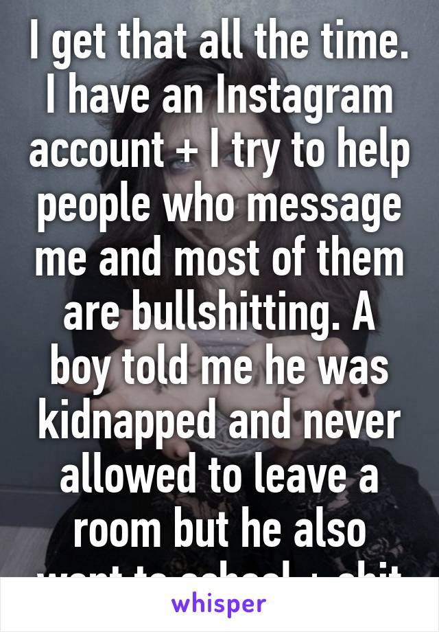 I get that all the time. I have an Instagram account + I try to help people who message me and most of them are bullshitting. A boy told me he was kidnapped and never allowed to leave a room but he also went to school + shit