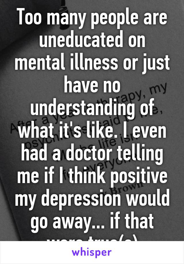 Too many people are uneducated on mental illness or just have no understanding of what it's like. I even had a doctor telling me if I think positive my depression would go away... if that were true(c)