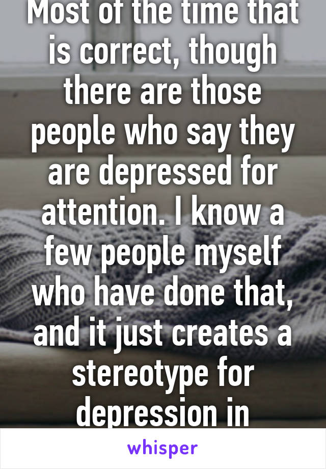 Most of the time that is correct, though there are those people who say they are depressed for attention. I know a few people myself who have done that, and it just creates a stereotype for depression in general.