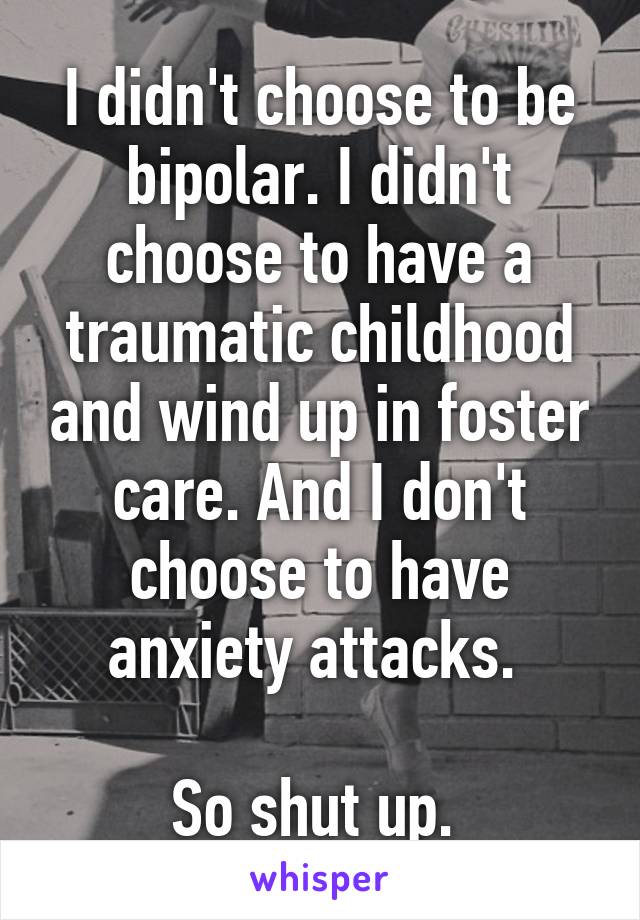 I didn't choose to be bipolar. I didn't choose to have a traumatic childhood and wind up in foster care. And I don't choose to have anxiety attacks. 

So shut up. 