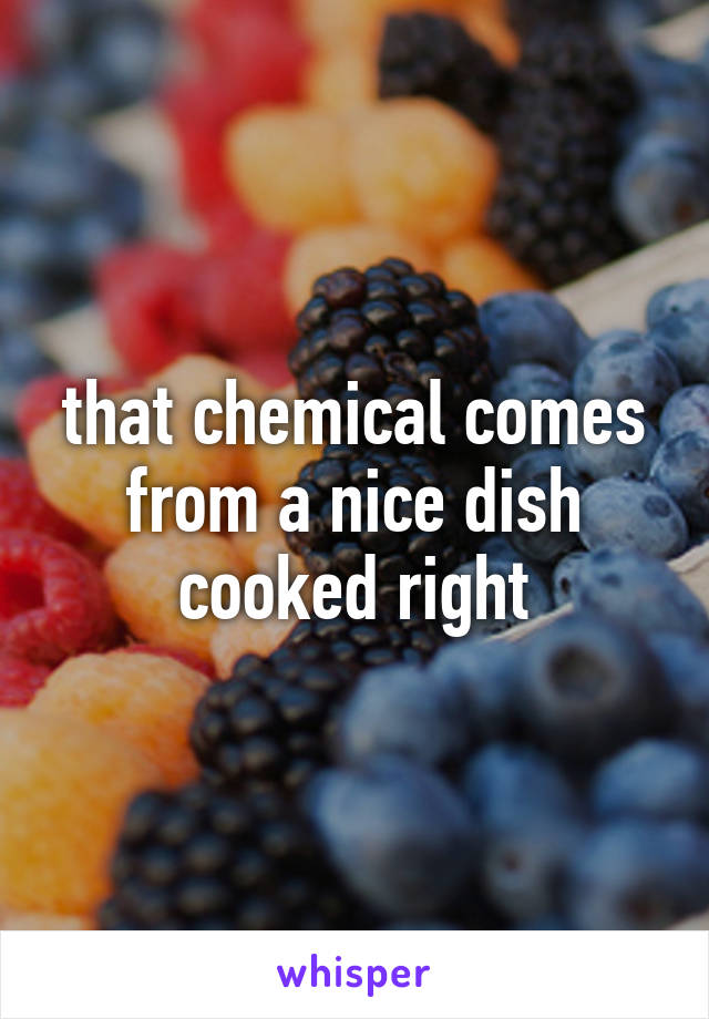 that chemical comes from a nice dish cooked right