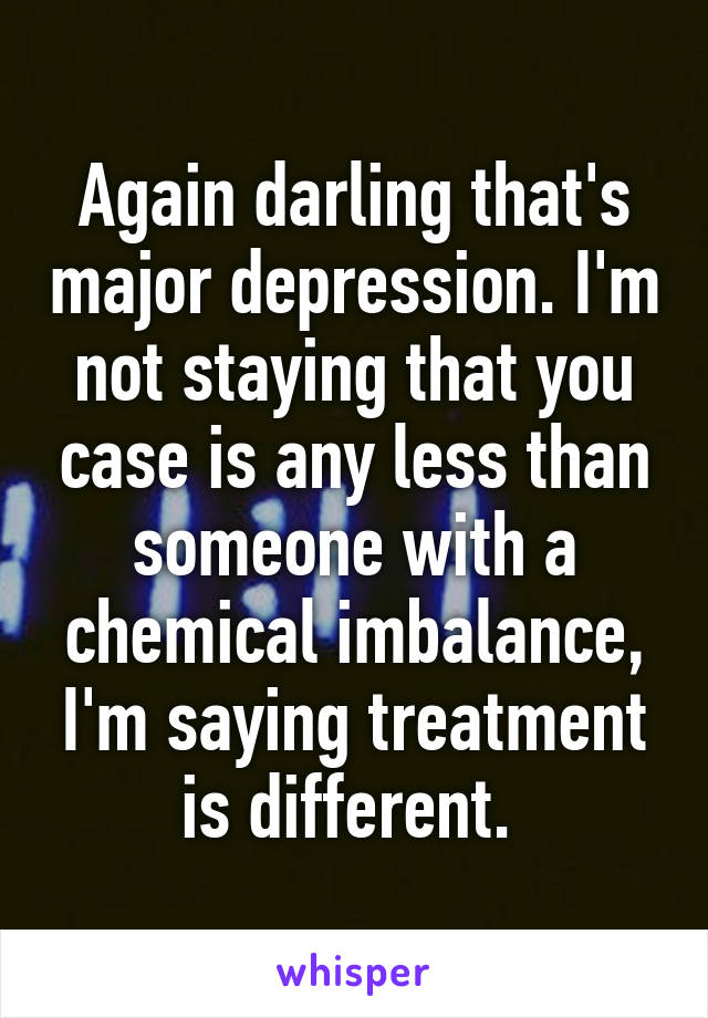 Again darling that's major depression. I'm not staying that you case is any less than someone with a chemical imbalance, I'm saying treatment is different. 