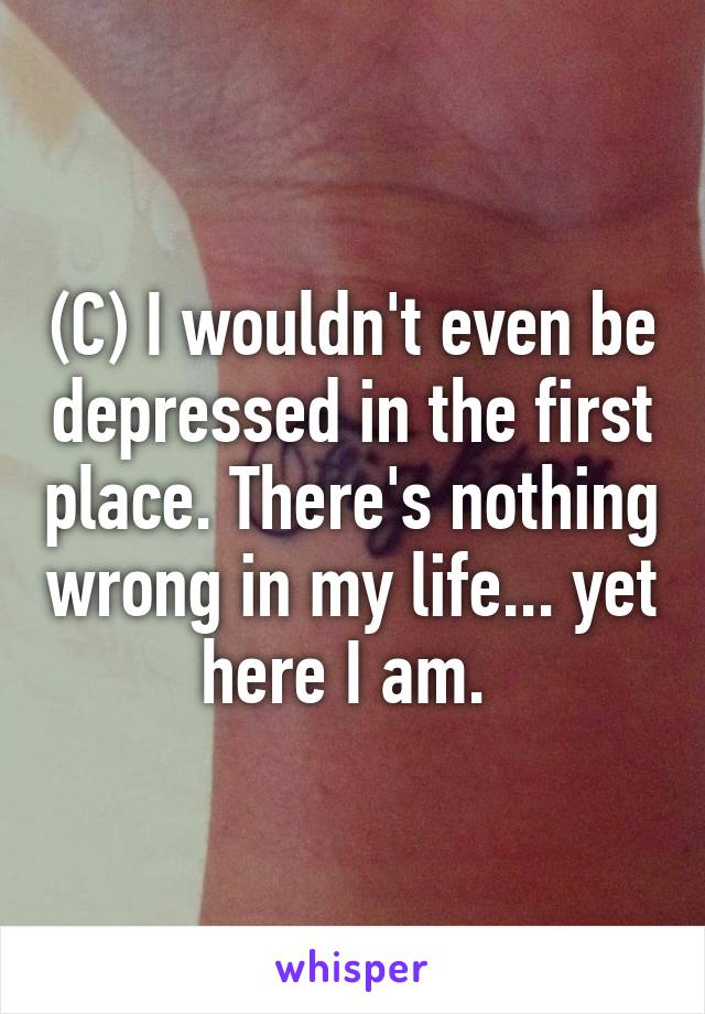 (C) I wouldn't even be depressed in the first place. There's nothing wrong in my life... yet here I am. 