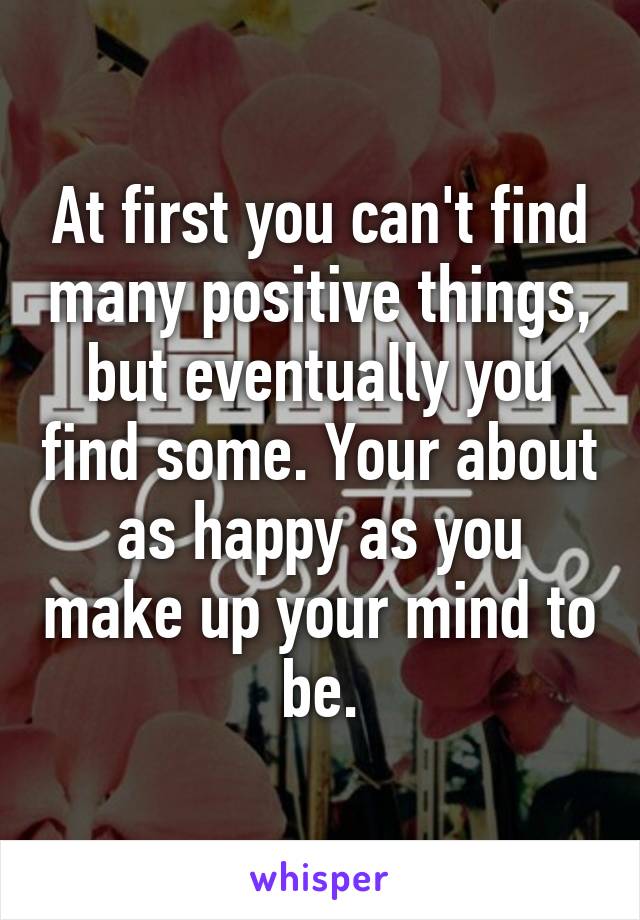 At first you can't find many positive things, but eventually you find some. Your about as happy as you make up your mind to be.