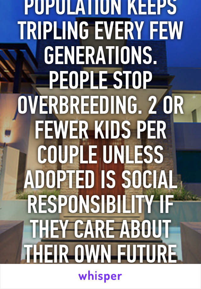 POPULATION KEEPS TRIPLING EVERY FEW GENERATIONS. PEOPLE STOP OVERBREEDING. 2 OR FEWER KIDS PER COUPLE UNLESS ADOPTED IS SOCIAL RESPONSIBILITY IF THEY CARE ABOUT THEIR OWN FUTURE GENERATIONS