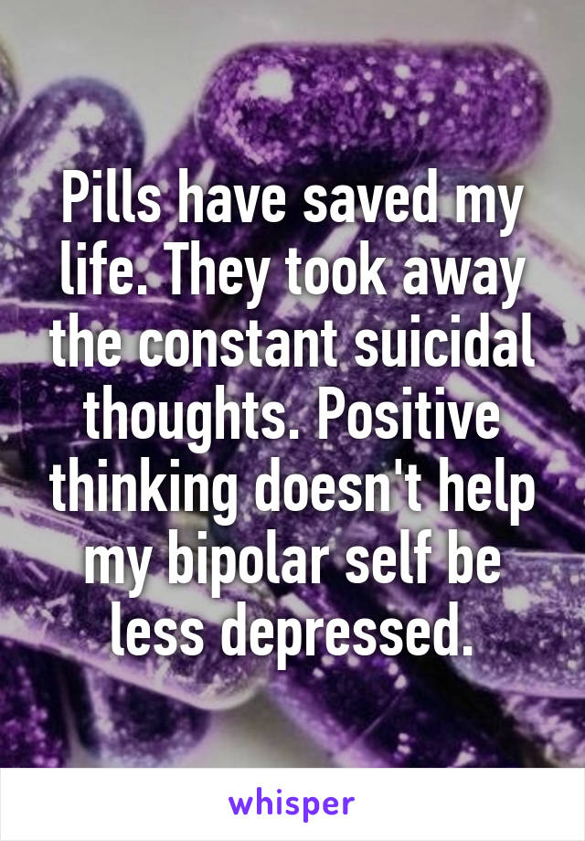 Pills have saved my life. They took away the constant suicidal thoughts. Positive thinking doesn't help my bipolar self be less depressed.