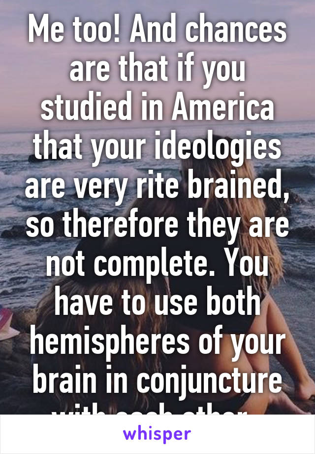 Me too! And chances are that if you studied in America that your ideologies are very rite brained, so therefore they are not complete. You have to use both hemispheres of your brain in conjuncture with each other. 