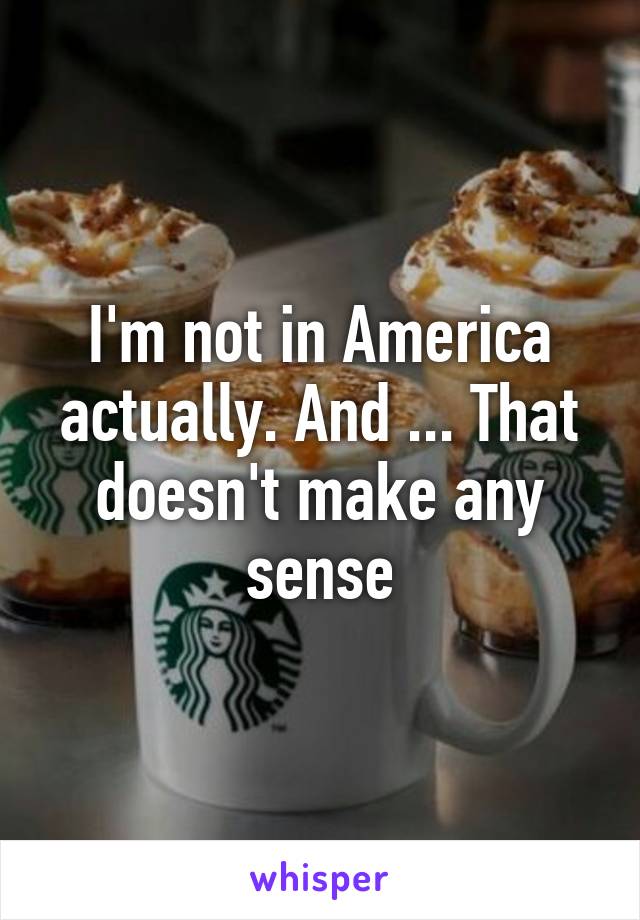 I'm not in America actually. And ... That doesn't make any sense