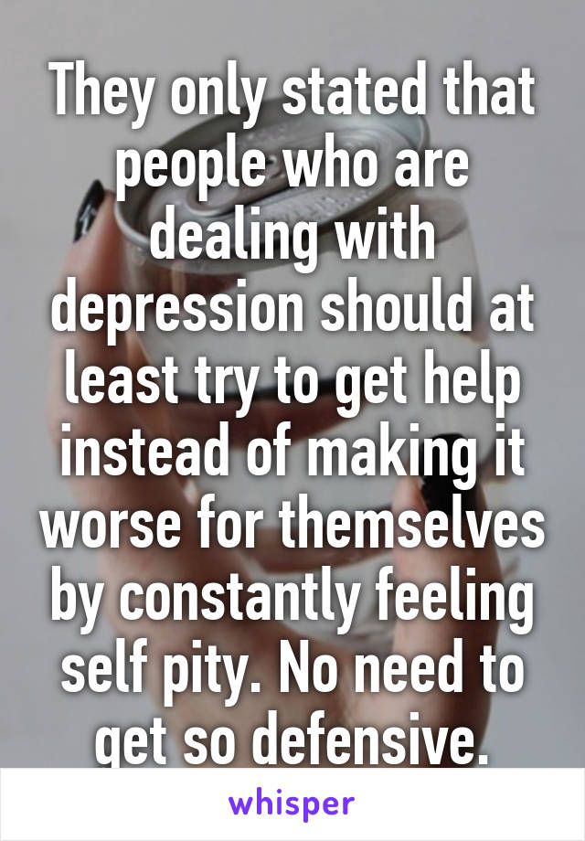 They only stated that people who are dealing with depression should at least try to get help instead of making it worse for themselves by constantly feeling self pity. No need to get so defensive.