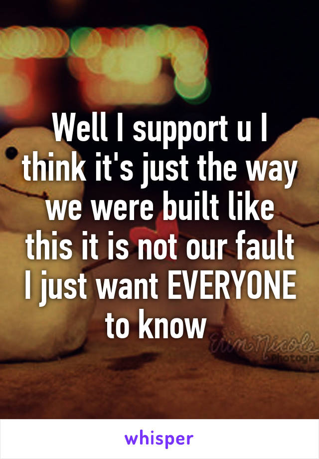 Well I support u I think it's just the way we were built like this it is not our fault I just want EVERYONE to know 