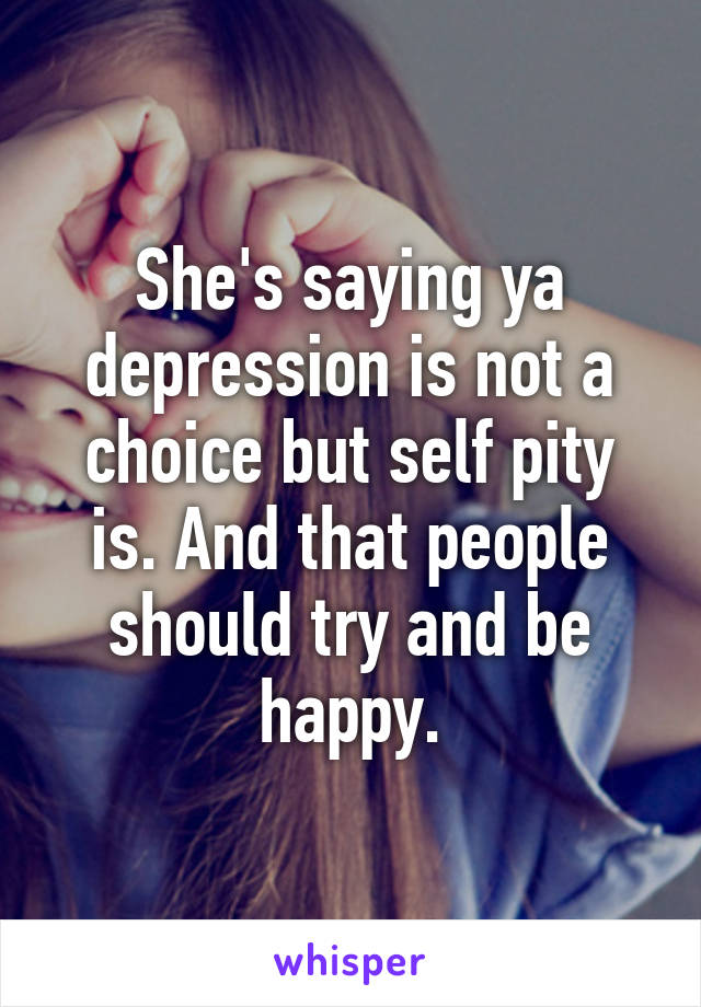 She's saying ya depression is not a choice but self pity is. And that people should try and be happy.