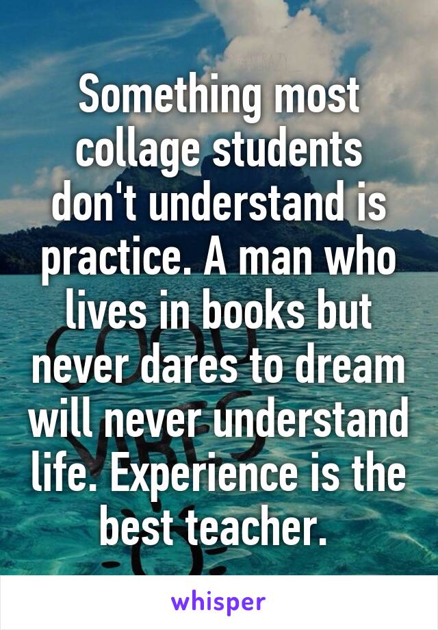 Something most collage students don't understand is practice. A man who lives in books but never dares to dream will never understand life. Experience is the best teacher. 