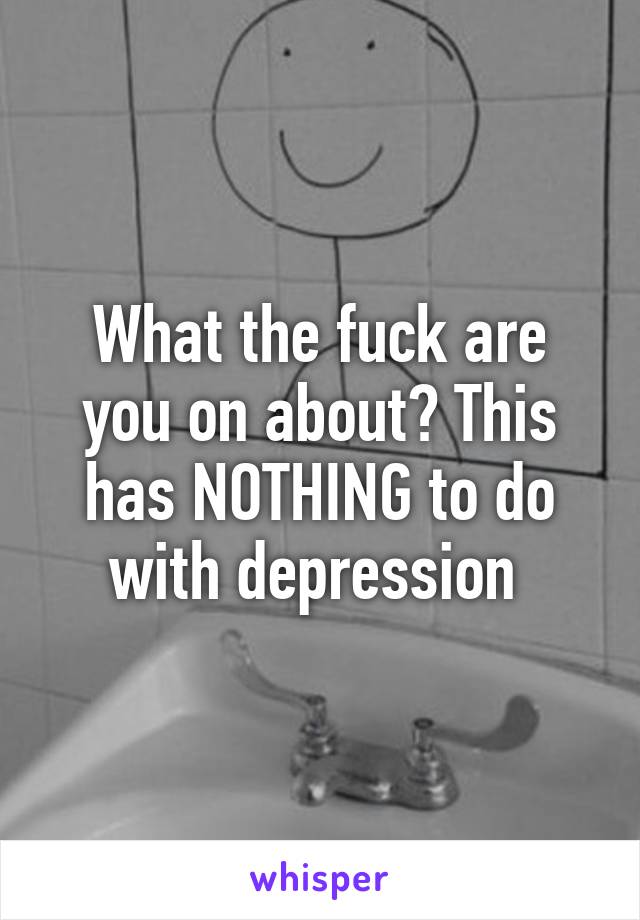 What the fuck are you on about? This has NOTHING to do with depression 