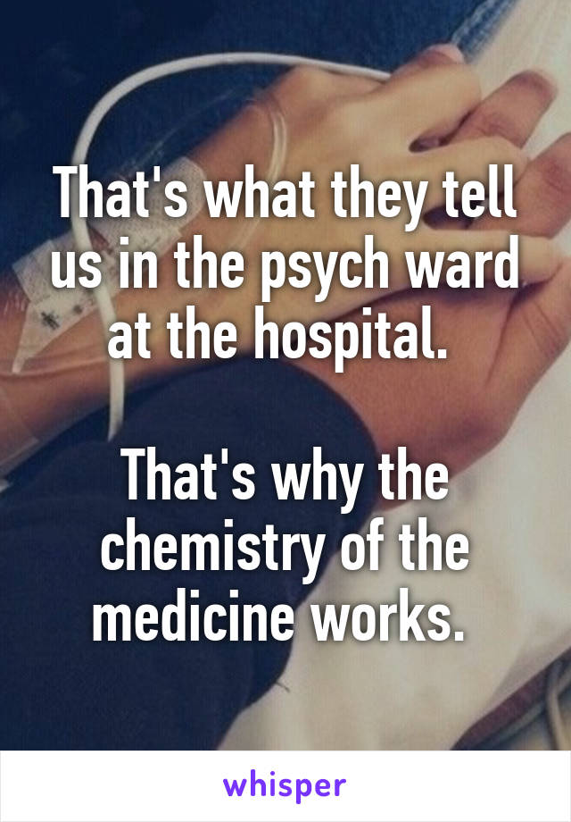 That's what they tell us in the psych ward at the hospital. 

That's why the chemistry of the medicine works. 