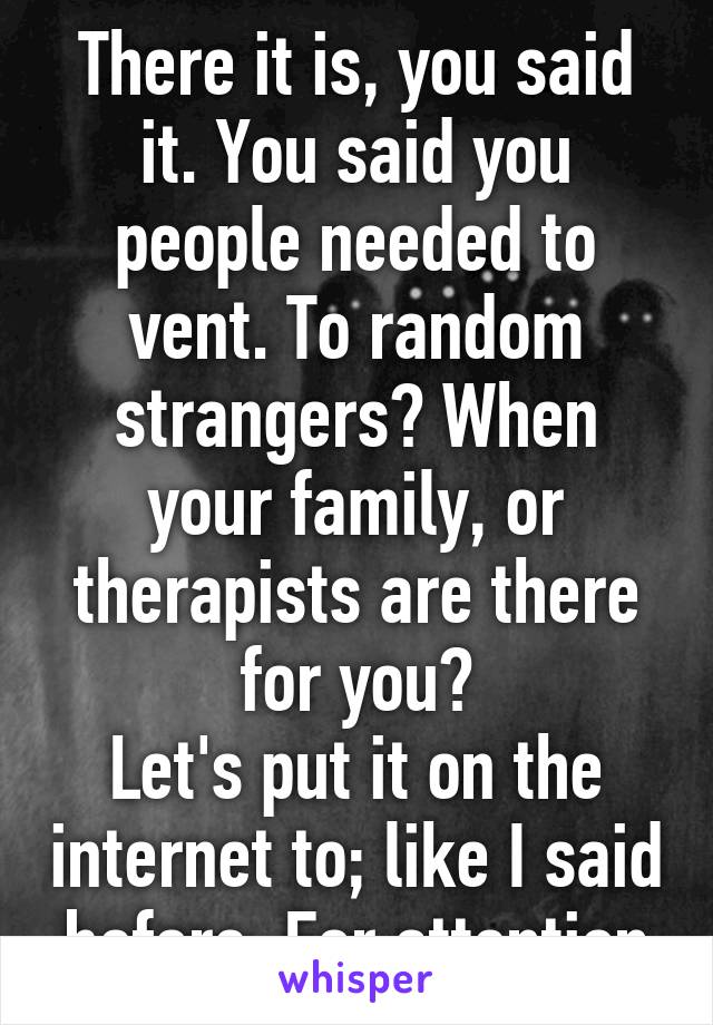 There it is, you said it. You said you people needed to vent. To random strangers? When your family, or therapists are there for you?
Let's put it on the internet to; like I said before, For attention