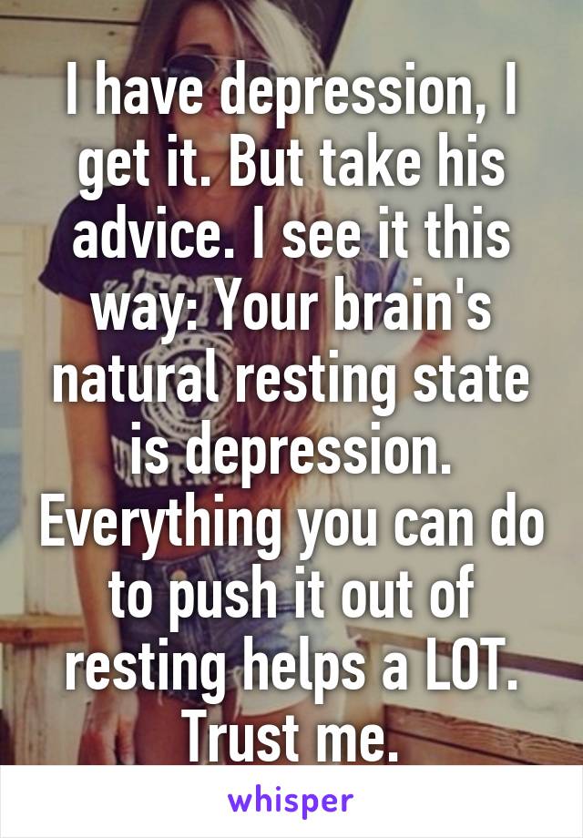 I have depression, I get it. But take his advice. I see it this way: Your brain's natural resting state is depression. Everything you can do to push it out of resting helps a LOT. Trust me.