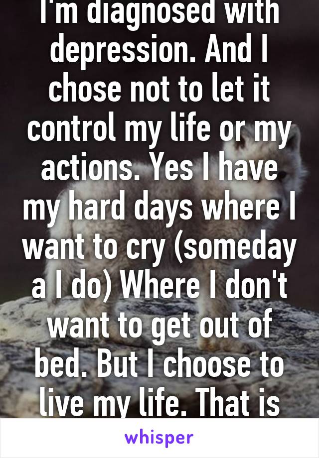 I'm diagnosed with depression. And I chose not to let it control my life or my actions. Yes I have my hard days where I want to cry (someday a I do) Where I don't want to get out of bed. But I choose to live my life. That is your choice 